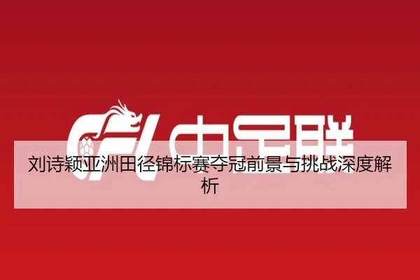 刘诗颖亚洲田径锦标赛夺冠前景与挑战深度解析